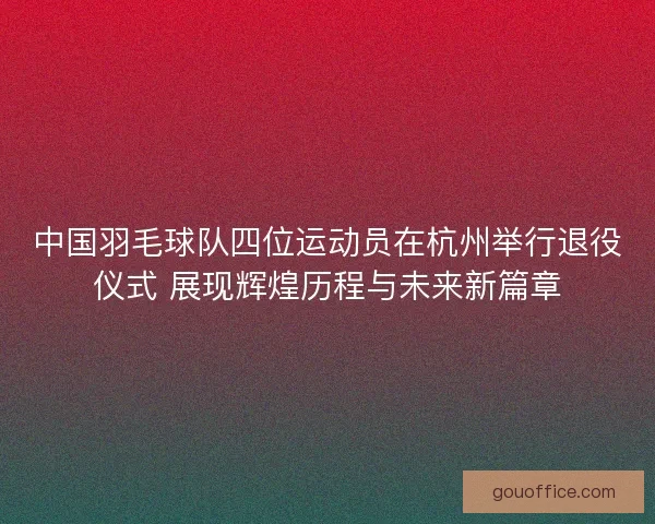 中国羽毛球队四位运动员在杭州举行退役仪式 展现辉煌历程与未来新篇章
