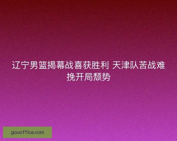 辽宁男篮揭幕战喜获胜利 天津队苦战难挽开局颓势